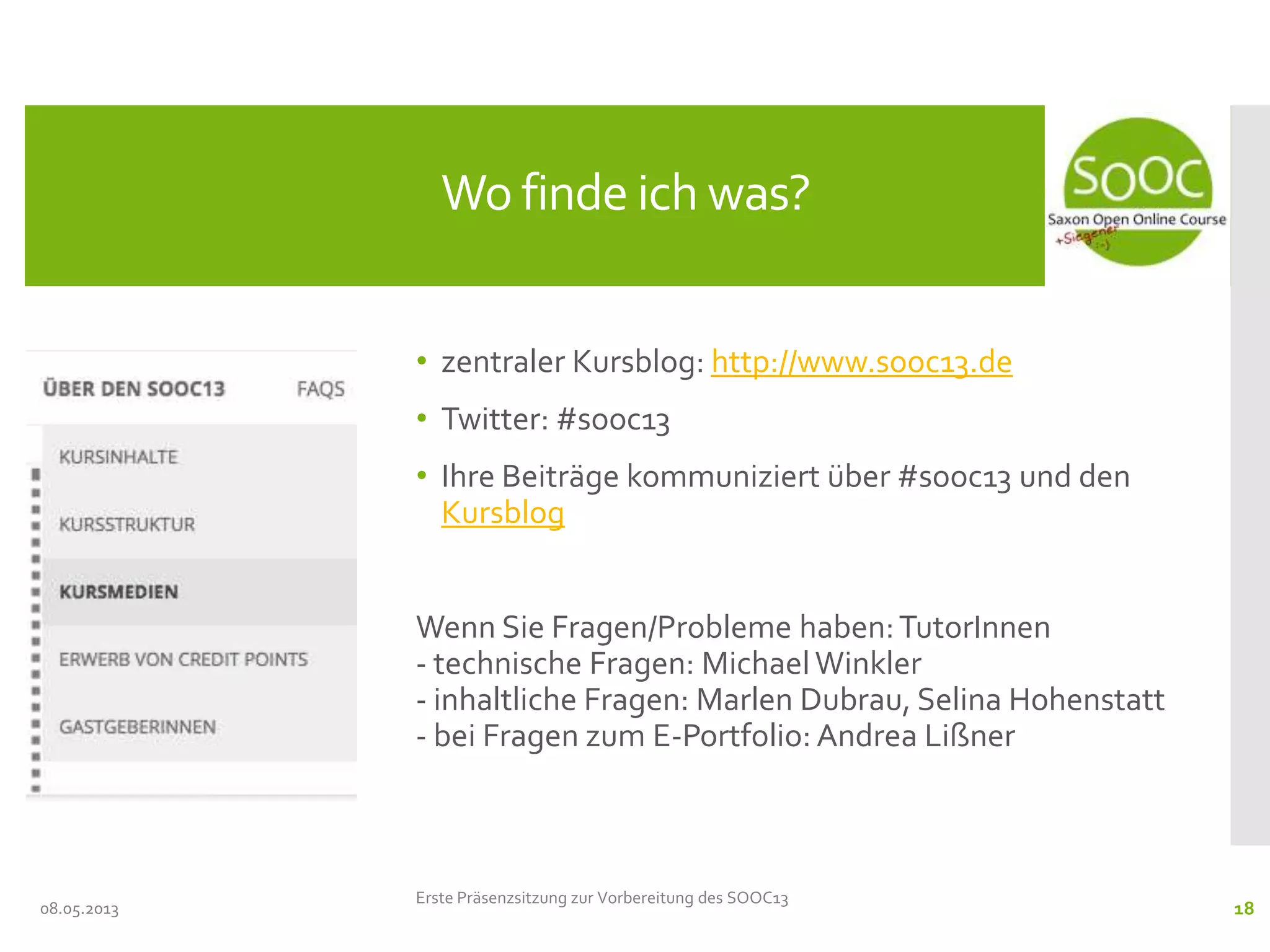 • zentraler Kursblog: http://www.sooc13.de
• Twitter: #sooc13
• Ihre Beiträge kommuniziert über #sooc13 und den
Kursblog
Wenn Sie Fragen/Probleme haben:TutorInnen
- technische Fragen: MichaelWinkler
- inhaltliche Fragen: Marlen Dubrau, Selina Hohenstatt
- bei Fragen zum E-Portfolio: Andrea Lißner
08.05.2013
Wo finde ich was?
Erste Präsenzsitzung zur Vorbereitung des SOOC13
18
 