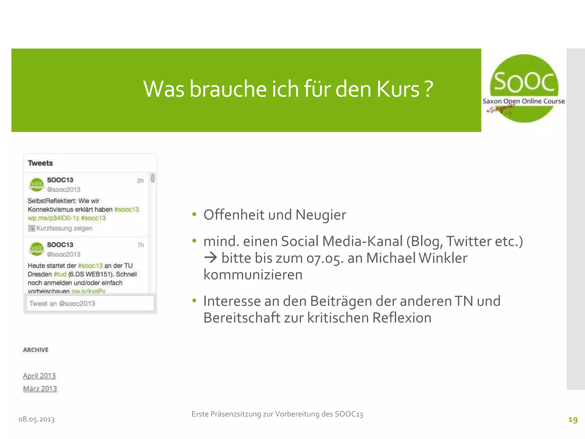• Offenheit und Neugier
• mind. einen Social Media-Kanal (Blog,Twitter etc.)
 bitte bis zum 07.05. an MichaelWinkler
kommunizieren
• Interesse an den Beiträgen der anderenTN und
Bereitschaft zur kritischen Reflexion
08.05.2013
Was brauche ich für den Kurs ?
Erste Präsenzsitzung zur Vorbereitung des SOOC13
19
 