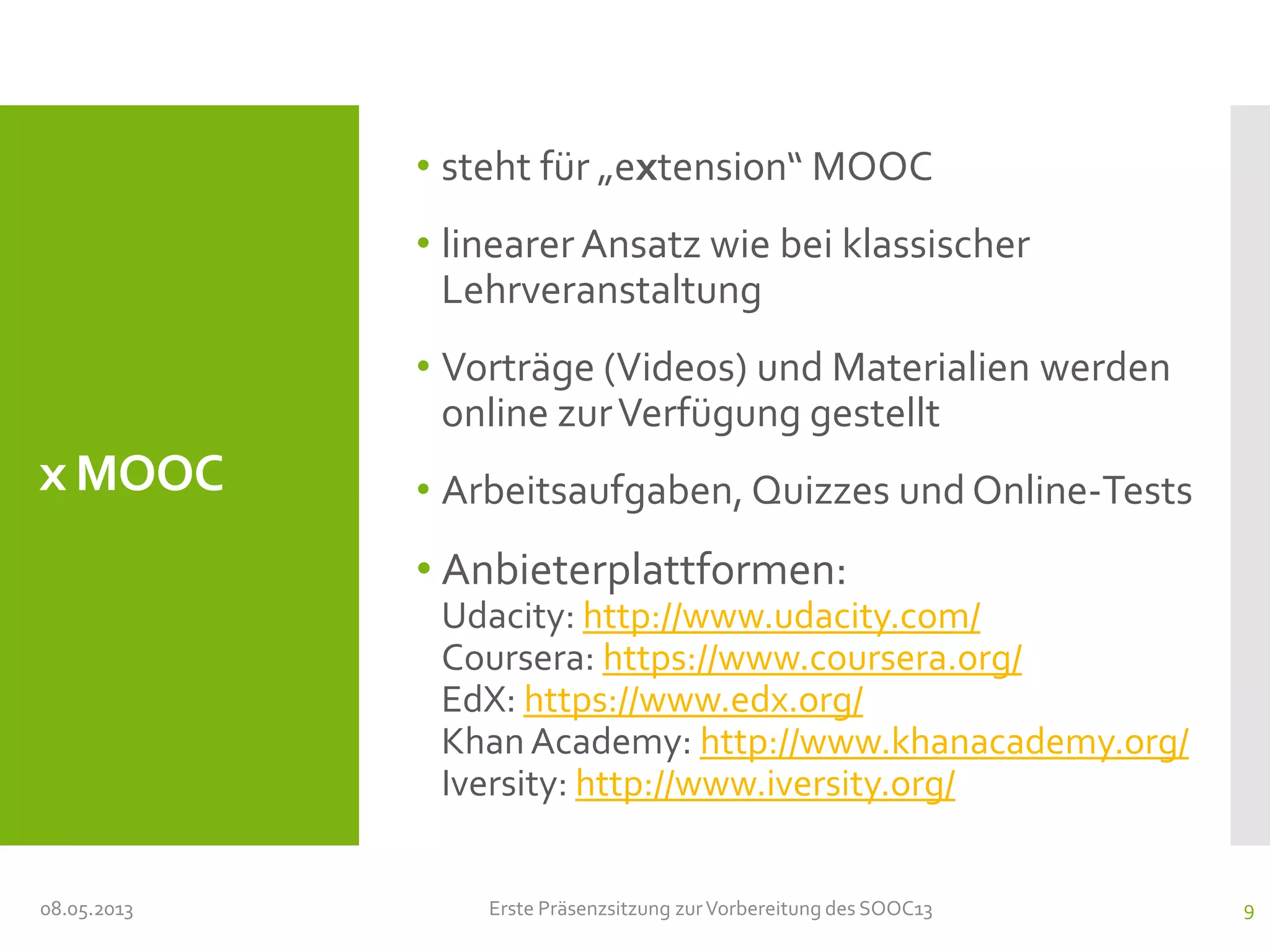 x MOOC
• steht für „extension“ MOOC
• linearer Ansatz wie bei klassischer
Lehrveranstaltung
• Vorträge (Videos) und Materialien werden
online zurVerfügung gestellt
• Arbeitsaufgaben, Quizzes und Online-Tests
• Anbieterplattformen:
Udacity: http://www.udacity.com/
Coursera: https://www.coursera.org/
EdX: https://www.edx.org/
Khan Academy: http://www.khanacademy.org/
Iversity: http://www.iversity.org/
08.05.2013 Erste Präsenzsitzung zurVorbereitung des SOOC13 9
 