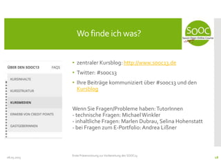 • zentraler Kursblog: http://www.sooc13.de
• Twitter: #sooc13
• Ihre Beiträge kommuniziert über #sooc13 und den
Kursblog
Wenn Sie Fragen/Probleme haben:TutorInnen
- technische Fragen: MichaelWinkler
- inhaltliche Fragen: Marlen Dubrau, Selina Hohenstatt
- bei Fragen zum E-Portfolio: Andrea Lißner
08.05.2013
Wo finde ich was?
Erste Präsenzsitzung zur Vorbereitung des SOOC13
18
 