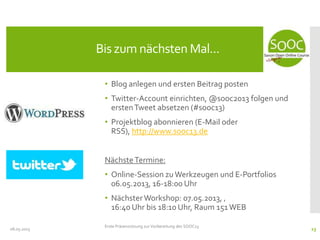 • Blog anlegen und ersten Beitrag posten
• Twitter-Account einrichten, @sooc2013 folgen und
erstenTweet absetzen (#sooc13)
• Projektblog abonnieren (E-Mail oder
RSS), http://www.sooc13.de
NächsteTermine:
• Online-Session zu Werkzeugen und E-Portfolios
06.05.2013, 16-18:00 Uhr
• NächsterWorkshop: 07.05.2013, ‚
16:40 Uhr bis 18:10 Uhr, Raum 151WEB
08.05.2013
Bis zum nächsten Mal...
Erste Präsenzsitzung zur Vorbereitung des SOOC13
23
 