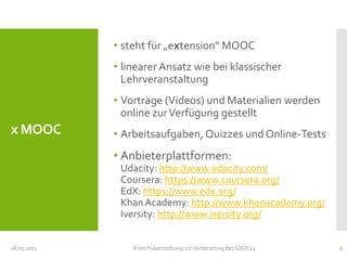 x MOOC
• steht für „extension“ MOOC
• linearer Ansatz wie bei klassischer
Lehrveranstaltung
• Vorträge (Videos) und Materialien werden
online zurVerfügung gestellt
• Arbeitsaufgaben, Quizzes und Online-Tests
• Anbieterplattformen:
Udacity: http://www.udacity.com/
Coursera: https://www.coursera.org/
EdX: https://www.edx.org/
Khan Academy: http://www.khanacademy.org/
Iversity: http://www.iversity.org/
08.05.2013 Erste Präsenzsitzung zurVorbereitung des SOOC13 9
 