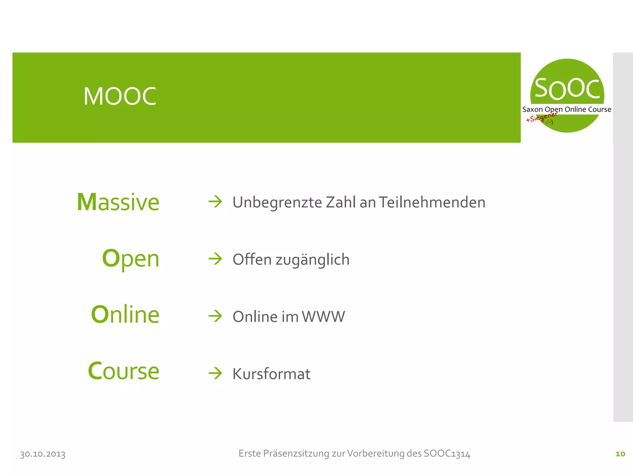 MOOC

Massive

 Unbegrenzte Zahl an Teilnehmenden

Open

Online

 Online im WWW

Course
30.10.2013

 Offen zugänglich

 Kursformat

Erste Präsenzsitzung zur Vorbereitung des SOOC1314

10

 