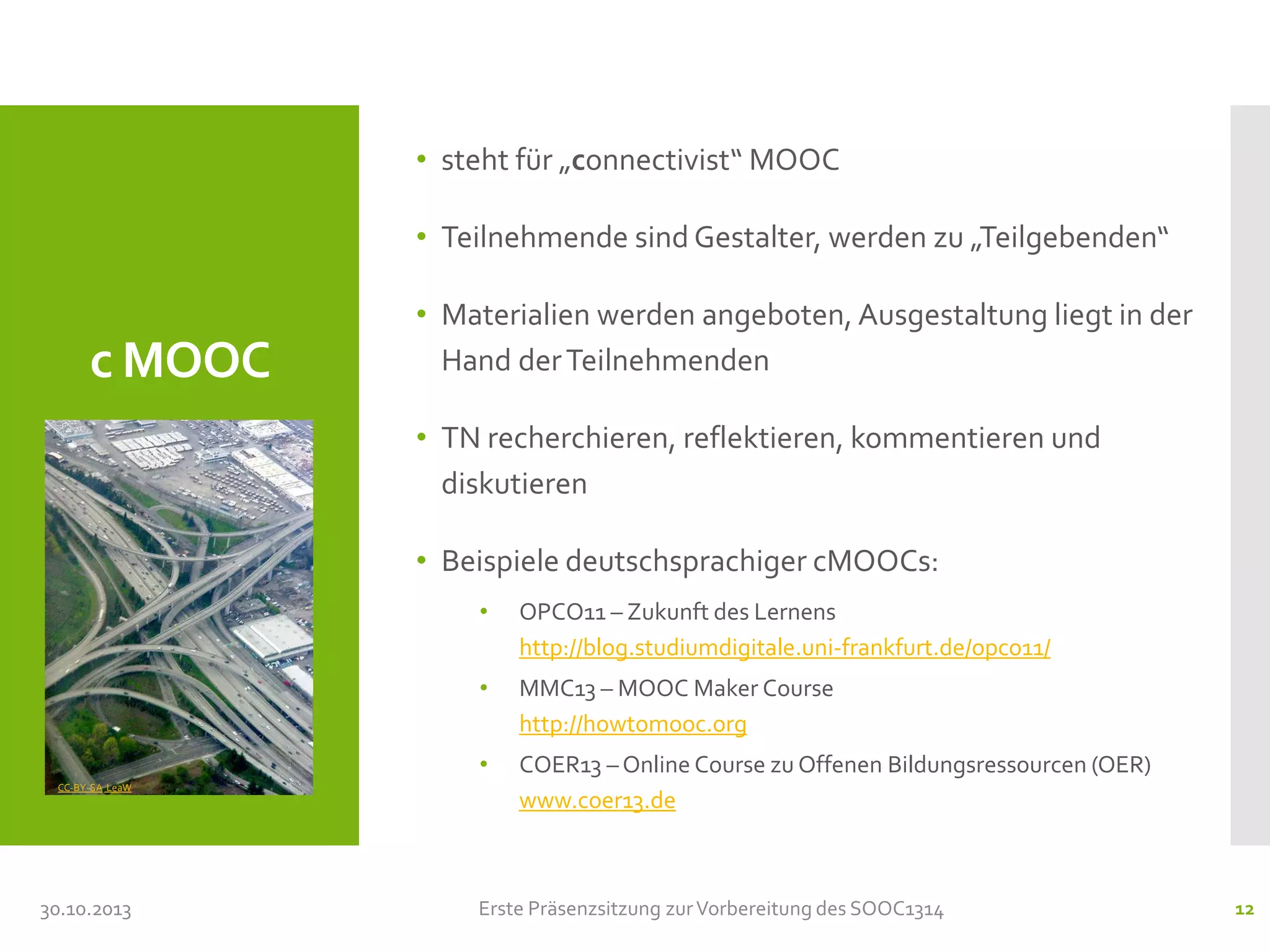 • steht für „connectivist“ MOOC

• Teilnehmende sind Gestalter, werden zu „Teilgebenden“

c MOOC

• Materialien werden angeboten, Ausgestaltung liegt in der
Hand der Teilnehmenden

• TN recherchieren, reflektieren, kommentieren und
diskutieren
• Beispiele deutschsprachiger cMOOCs:
•
•

30.10.2013

MMC13 – MOOC Maker Course
http://howtomooc.org

•
CC-BY-SA LeaW

OPCO11 – Zukunft des Lernens
http://blog.studiumdigitale.uni-frankfurt.de/opco11/

COER13 – Online Course zu Offenen Bildungsressourcen (OER)
www.coer13.de

Erste Präsenzsitzung zur Vorbereitung des SOOC1314

12

 