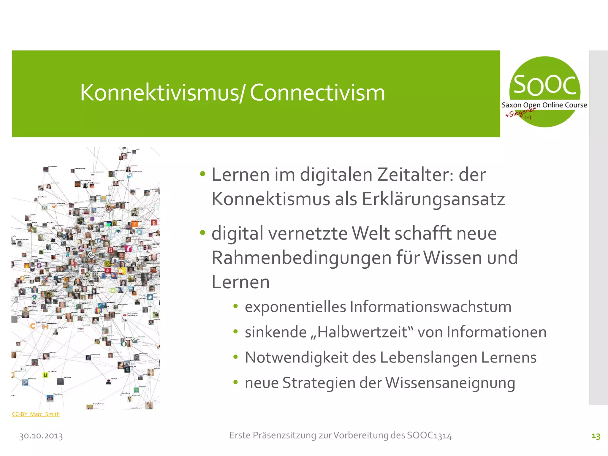 Konnektivismus/ Connectivism
• Lernen im digitalen Zeitalter: der
Konnektismus als Erklärungsansatz
• digital vernetzte Welt schafft neue
Rahmenbedingungen für Wissen und
Lernen
•
•
•
•

exponentielles Informationswachstum
sinkende „Halbwertzeit“ von Informationen
Notwendigkeit des Lebenslangen Lernens
neue Strategien der Wissensaneignung

CC-BY Marc_Smith

30.10.2013

Erste Präsenzsitzung zur Vorbereitung des SOOC1314

13

 