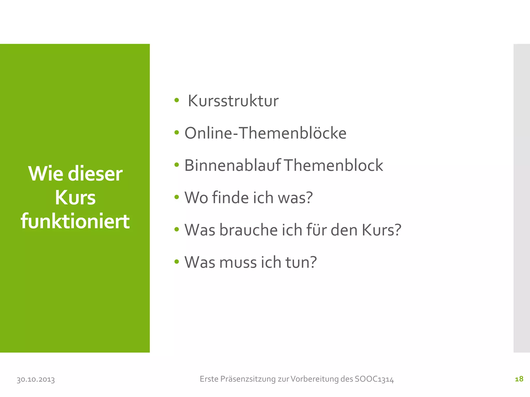 • Kursstruktur
• Online-Themenblöcke

Wie dieser
Kurs
funktioniert

• Binnenablauf Themenblock
• Wo finde ich was?
• Was brauche ich für den Kurs?
• Was muss ich tun?

30.10.2013

Erste Präsenzsitzung zur Vorbereitung des SOOC1314

18

 