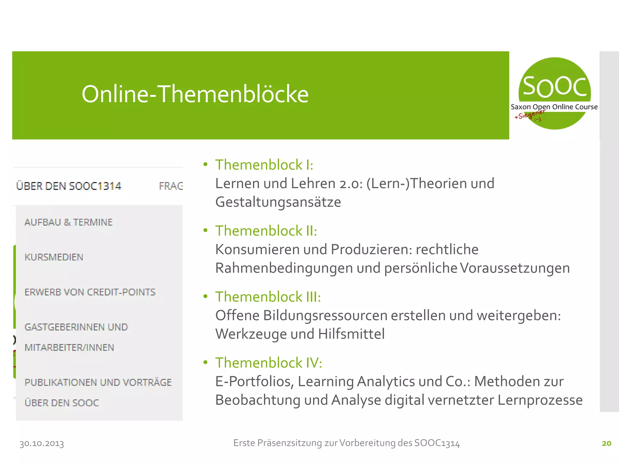 Online-Themenblöcke
• Themenblock I:
Lernen und Lehren 2.0: (Lern-)Theorien und
Gestaltungsansätze
• Themenblock II:
Konsumieren und Produzieren: rechtliche
Rahmenbedingungen und persönliche Voraussetzungen
• Themenblock III:
Offene Bildungsressourcen erstellen und weitergeben:
Werkzeuge und Hilfsmittel
• Themenblock IV:
E-Portfolios, Learning Analytics und Co.: Methoden zur
Beobachtung und Analyse digital vernetzter Lernprozesse
30.10.2013

Erste Präsenzsitzung zur Vorbereitung des SOOC1314

20

 