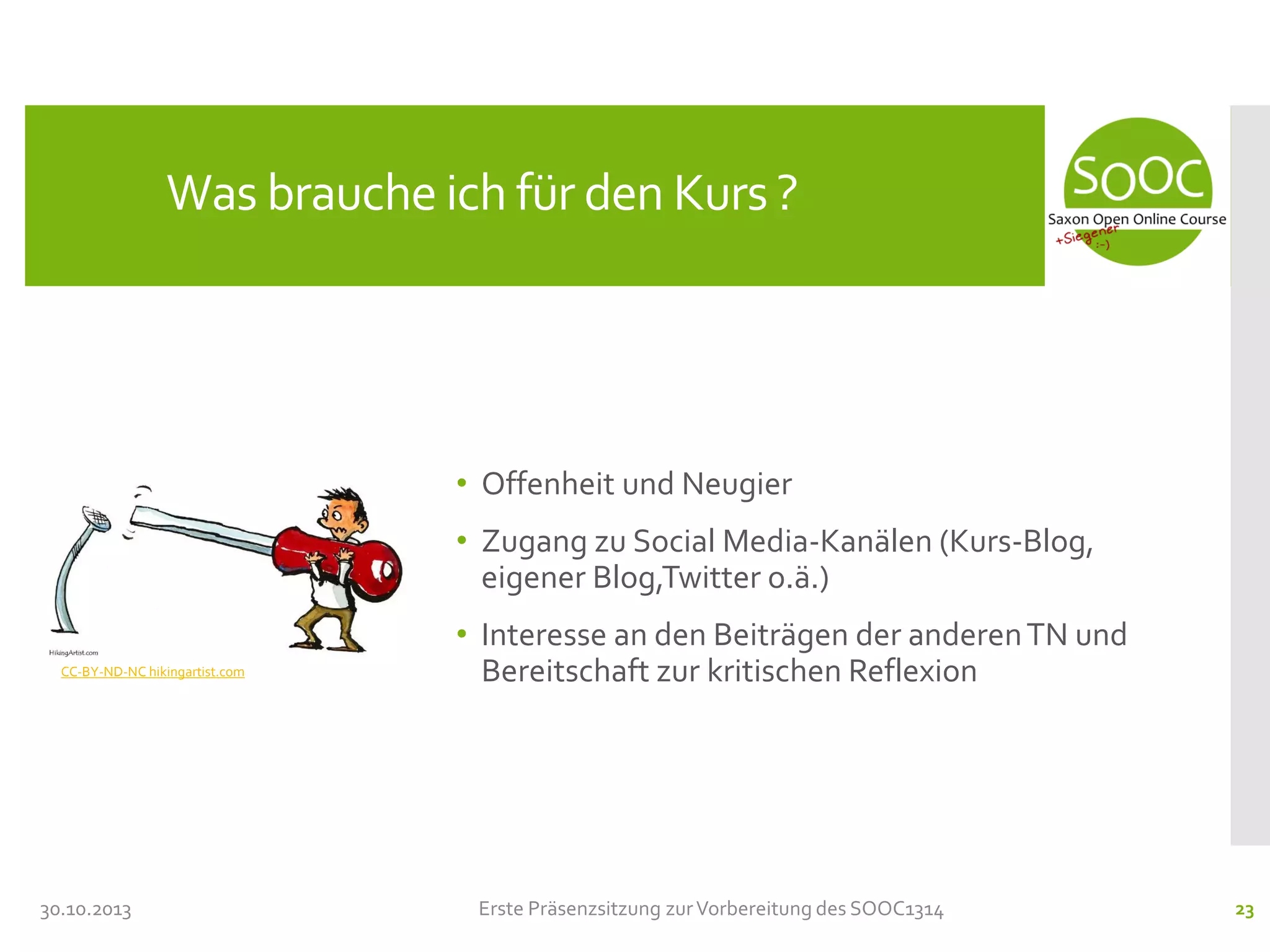 Was brauche ich für den Kurs ?

• Offenheit und Neugier
• Zugang zu Social Media-Kanälen (Kurs-Blog,
eigener Blog,Twitter o.ä.)
CC-BY-ND-NC hikingartist.com

30.10.2013

• Interesse an den Beiträgen der anderen TN und
Bereitschaft zur kritischen Reflexion

Erste Präsenzsitzung zur Vorbereitung des SOOC1314

23

 