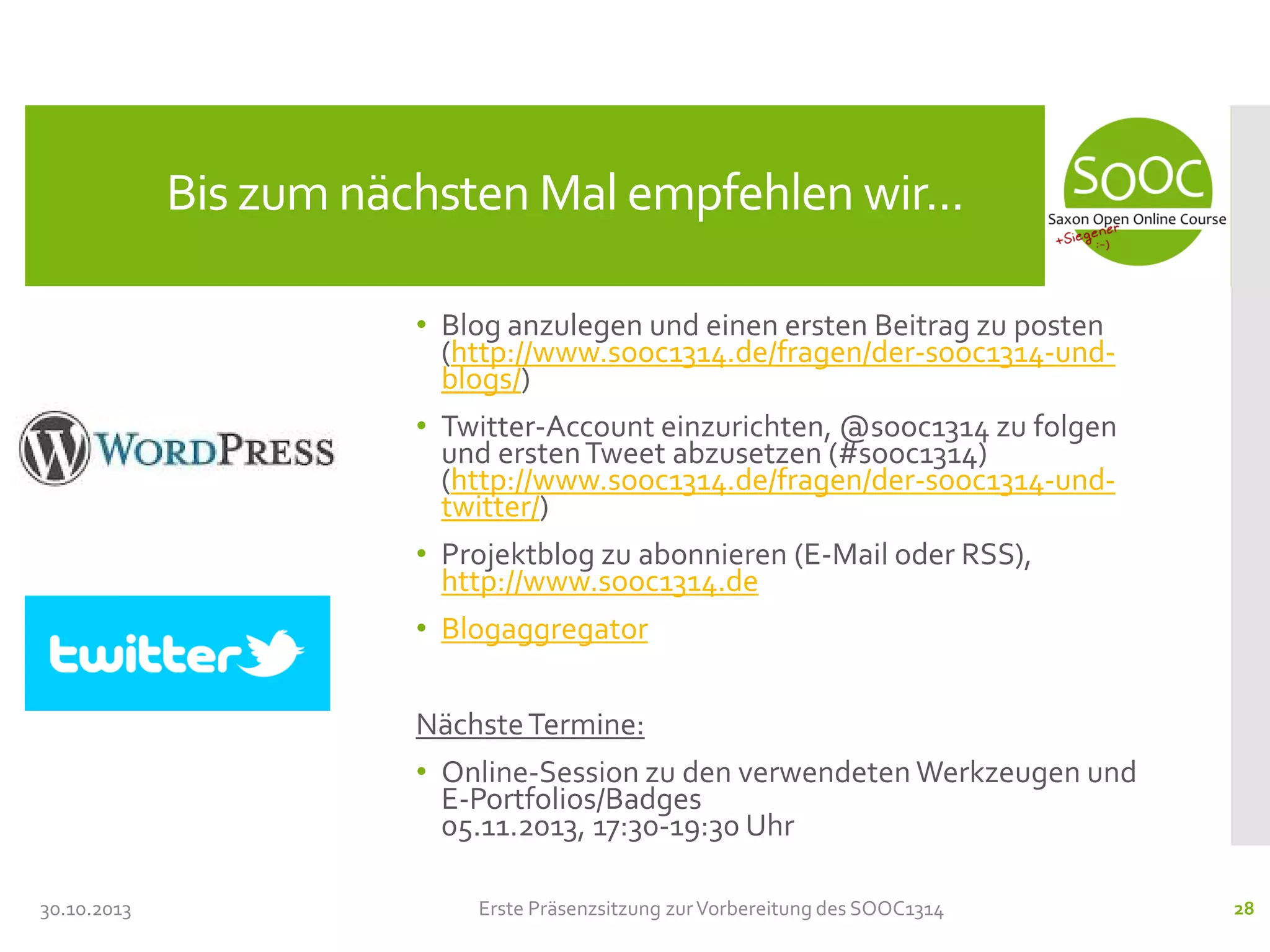 Bis zum nächsten Mal empfehlen wir...
• Blog anzulegen und einen ersten Beitrag zu posten
(http://www.sooc1314.de/fragen/der-sooc1314-undblogs/)
• Twitter-Account einzurichten, @sooc1314 zu folgen
und ersten Tweet abzusetzen (#sooc1314)
(http://www.sooc1314.de/fragen/der-sooc1314-undtwitter/)
• Projektblog zu abonnieren (E-Mail oder RSS),
http://www.sooc1314.de
• Blogaggregator
Nächste Termine:
• Online-Session zu den verwendeten Werkzeugen und
E-Portfolios/Badges
05.11.2013, 17:30-19:30 Uhr
30.10.2013

Erste Präsenzsitzung zur Vorbereitung des SOOC1314

28

 