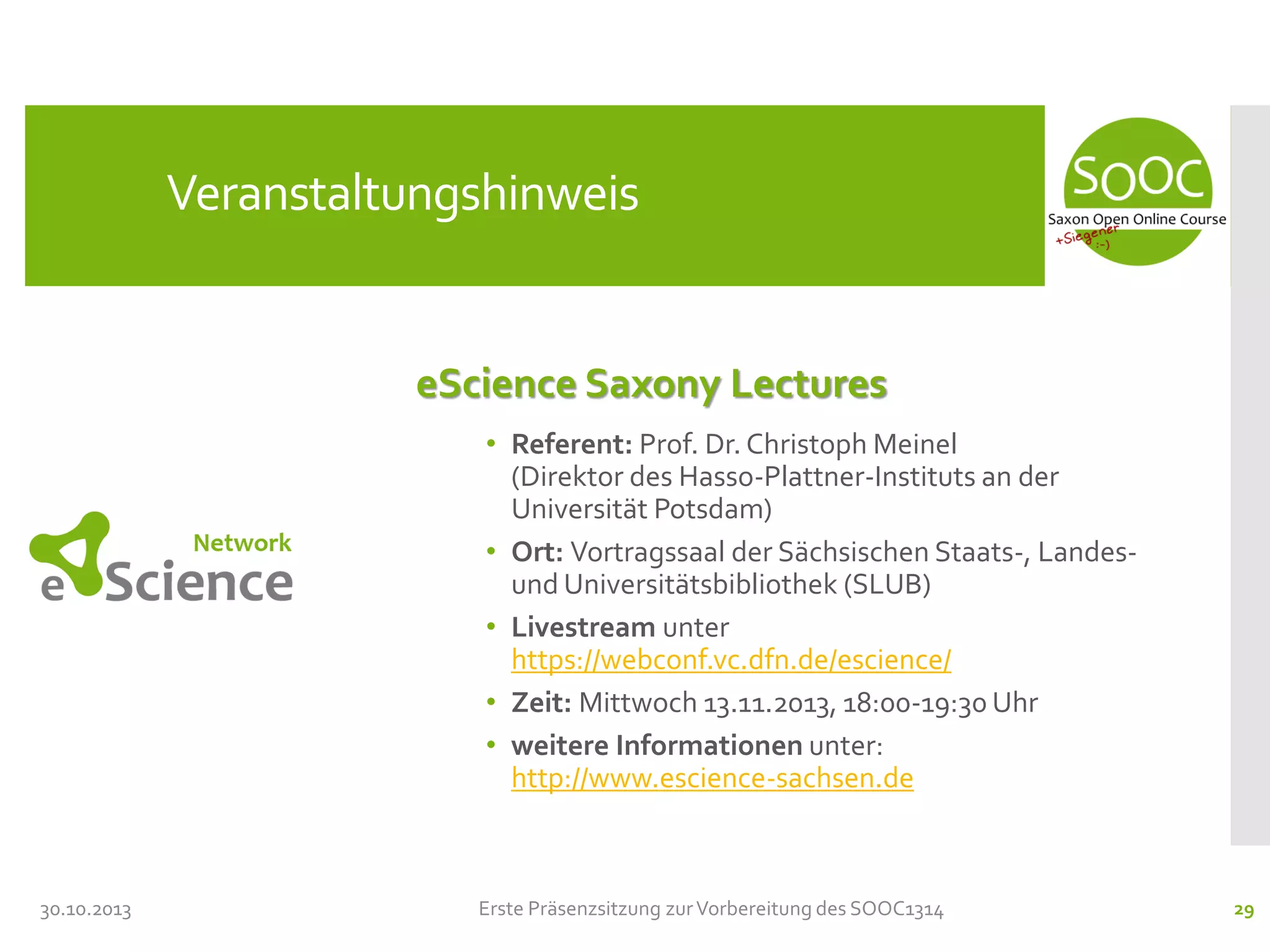Veranstaltungshinweis

eScience Saxony Lectures
• Referent: Prof. Dr. Christoph Meinel
(Direktor des Hasso-Plattner-Instituts an der
Universität Potsdam)
• Ort: Vortragssaal der Sächsischen Staats-, Landesund Universitätsbibliothek (SLUB)
• Livestream unter
https://webconf.vc.dfn.de/escience/
• Zeit: Mittwoch 13.11.2013, 18:00-19:30 Uhr
• weitere Informationen unter:
http://www.escience-sachsen.de

30.10.2013

Erste Präsenzsitzung zur Vorbereitung des SOOC1314

29

 