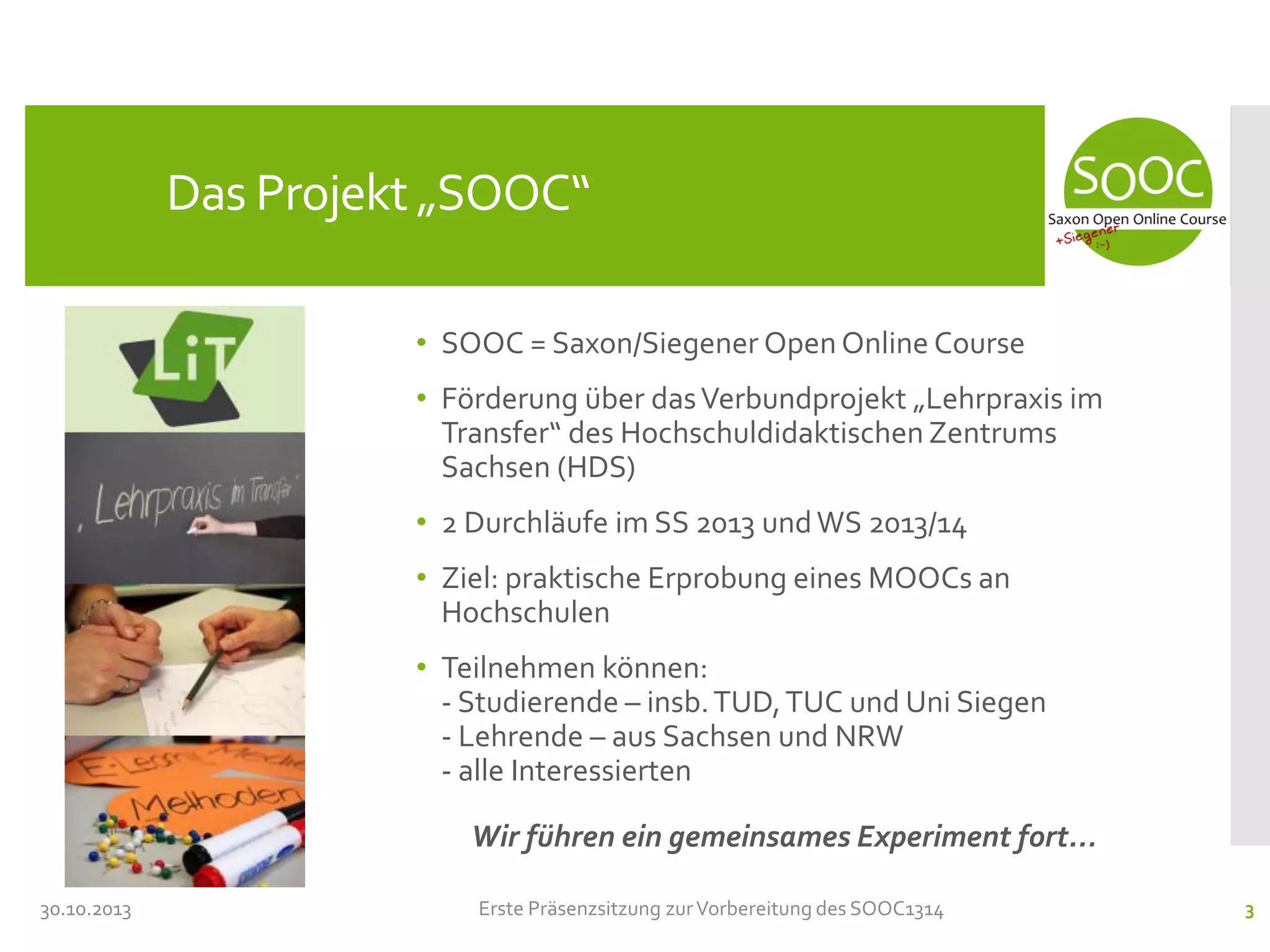 Das Projekt „SOOC“
• SOOC = Saxon/Siegener Open Online Course
• Förderung über das Verbundprojekt „Lehrpraxis im
Transfer“ des Hochschuldidaktischen Zentrums
Sachsen (HDS)
• 2 Durchläufe im SS 2013 und WS 2013/14
• Ziel: praktische Erprobung eines MOOCs an
Hochschulen
• Teilnehmen können:
- Studierende – insb. TUD, TUC und Uni Siegen
- Lehrende – aus Sachsen und NRW
- alle Interessierten

Wir führen ein gemeinsames Experiment fort...
30.10.2013

Erste Präsenzsitzung zur Vorbereitung des SOOC1314

3

 
