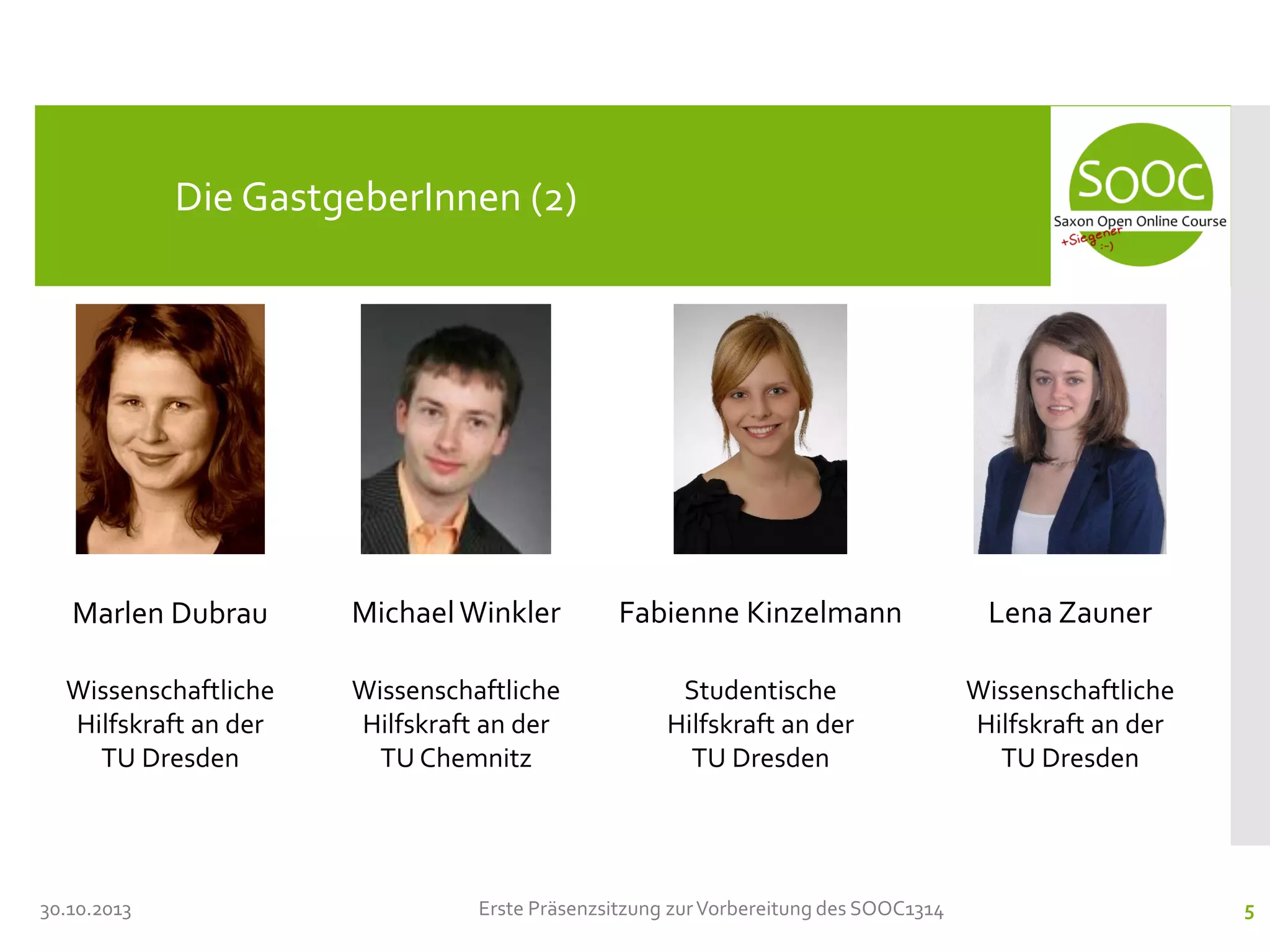Die GastgeberInnen (2)

Marlen Dubrau

Michael Winkler

Fabienne Kinzelmann

Lena Zauner

Wissenschaftliche
Hilfskraft an der
TU Dresden

Wissenschaftliche
Hilfskraft an der
TU Chemnitz

Studentische
Hilfskraft an der
TU Dresden

Wissenschaftliche
Hilfskraft an der
TU Dresden

30.10.2013

Erste Präsenzsitzung zur Vorbereitung des SOOC1314

5

 