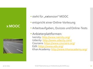• steht für „extension“ MOOC
• entspricht einer Online-Vorlesung

x MOOC

• Arbeitsaufgaben, Quizzes und Online-Tests

• Anbieterplattformen:
Iversity: http://www.iversity.org/
Udacity: http://www.udacity.com/
Coursera: https://www.coursera.org/
EdX: https://www.edx.org/
Khan Academy: http://www.khanacademy.org/
CC-BY Trier Daily Photo

30.10.2013

Erste Präsenzsitzung zur Vorbereitung des SOOC1314

11

 