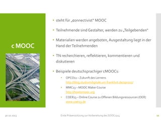 • steht für „connectivist“ MOOC

• Teilnehmende sind Gestalter, werden zu „Teilgebenden“

c MOOC

• Materialien werden angeboten, Ausgestaltung liegt in der
Hand der Teilnehmenden

• TN recherchieren, reflektieren, kommentieren und
diskutieren
• Beispiele deutschsprachiger cMOOCs:
•
•

30.10.2013

MMC13 – MOOC Maker Course
http://howtomooc.org

•
CC-BY-SA LeaW

OPCO11 – Zukunft des Lernens
http://blog.studiumdigitale.uni-frankfurt.de/opco11/

COER13 – Online Course zu Offenen Bildungsressourcen (OER)
www.coer13.de

Erste Präsenzsitzung zur Vorbereitung des SOOC1314

12

 