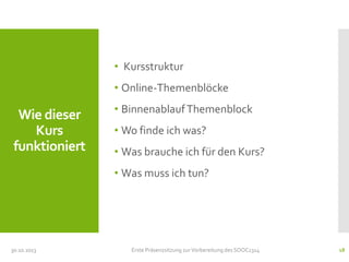 • Kursstruktur
• Online-Themenblöcke

Wie dieser
Kurs
funktioniert

• Binnenablauf Themenblock
• Wo finde ich was?
• Was brauche ich für den Kurs?
• Was muss ich tun?

30.10.2013

Erste Präsenzsitzung zur Vorbereitung des SOOC1314

18

 
