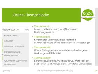 Online-Themenblöcke
• Themenblock I:
Lernen und Lehren 2.0: (Lern-)Theorien und
Gestaltungsansätze
• Themenblock II:
Konsumieren und Produzieren: rechtliche
Rahmenbedingungen und persönliche Voraussetzungen
• Themenblock III:
Offene Bildungsressourcen erstellen und weitergeben:
Werkzeuge und Hilfsmittel
• Themenblock IV:
E-Portfolios, Learning Analytics und Co.: Methoden zur
Beobachtung und Analyse digital vernetzter Lernprozesse
30.10.2013

Erste Präsenzsitzung zur Vorbereitung des SOOC1314

20

 