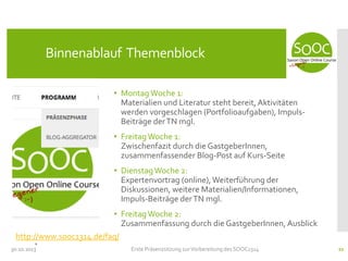 Binnenablauf Themenblock
• Montag Woche 1:
Materialien und Literatur steht bereit, Aktivitäten
werden vorgeschlagen (Portfolioaufgaben), ImpulsBeiträge der TN mgl.

• Freitag Woche 1:
Zwischenfazit durch die GastgeberInnen,
zusammenfassender Blog-Post auf Kurs-Seite
• Dienstag Woche 2:
Expertenvortrag (online), Weiterführung der
Diskussionen, weitere Materialien/Informationen,
Impuls-Beiträge der TN mgl.
• Freitag Woche 2:
Zusammenfassung durch die GastgeberInnen, Ausblick
http://www.sooc1314.de/faq/
30.10.2013

Erste Präsenzsitzung zur Vorbereitung des SOOC1314

21

 
