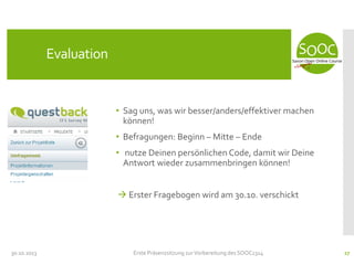 Evaluation

• Sag uns, was wir besser/anders/effektiver machen
können!

• Befragungen: Beginn – Mitte – Ende
• nutze Deinen persönlichen Code, damit wir Deine
Antwort wieder zusammenbringen können!
 Erster Fragebogen wird am 30.10. verschickt

30.10.2013

Erste Präsenzsitzung zur Vorbereitung des SOOC1314

27

 