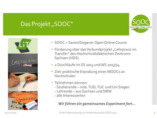 Das Projekt „SOOC“
• SOOC = Saxon/Siegener Open Online Course
• Förderung über das Verbundprojekt „Lehrpraxis im
Transfer“ des Hochschuldidaktischen Zentrums
Sachsen (HDS)
• 2 Durchläufe im SS 2013 und WS 2013/14
• Ziel: praktische Erprobung eines MOOCs an
Hochschulen
• Teilnehmen können:
- Studierende – insb. TUD, TUC und Uni Siegen
- Lehrende – aus Sachsen und NRW
- alle Interessierten

Wir führen ein gemeinsames Experiment fort...
30.10.2013

Erste Präsenzsitzung zur Vorbereitung des SOOC1314

3

 