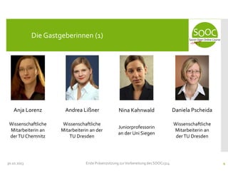 Die Gastgeberinnen (1)

Anja Lorenz

Andrea Lißner

Nina Kahnwald

Daniela Pscheida

Wissenschaftliche
Mitarbeiterin an
der TU Chemnitz

Wissenschaftliche
Mitarbeiterin an der
TU Dresden

Juniorprofessorin
an der Uni Siegen

Wissenschaftliche
Mitarbeiterin an
der TU Dresden

30.10.2013

Erste Präsenzsitzung zur Vorbereitung des SOOC1314

4

 