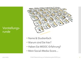 Vorstellungsrunde
• Name & Studienfach

• Warum sind Sie hier?
• Haben Sie MOOC-Erfahrung?
• Mein Social-Media-Score...
30.10.2013

Erste Präsenzsitzung zur Vorbereitung des SOOC1314

7

 