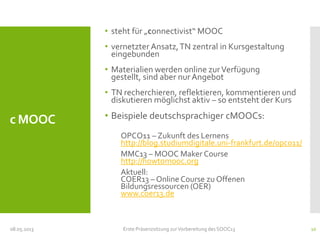 c MOOC
• steht für „connectivist“ MOOC
• vernetzter Ansatz,TN zentral in Kursgestaltung
eingebunden
• Materialien werden online zurVerfügung
gestellt, sind aber nur Angebot
• TN recherchieren, reflektieren, kommentieren und
diskutieren möglichst aktiv – so entsteht der Kurs
• Beispiele deutschsprachiger cMOOCs:
OPCO11 – Zukunft des Lernens
http://blog.studiumdigitale.uni-frankfurt.de/opco11/
MMC13 – MOOC Maker Course
http://howtomooc.org
Aktuell:
COER13 – Online Course zu Offenen
Bildungsressourcen (OER)
www.coer13.de
08.05.2013 Erste Präsenzsitzung zurVorbereitung des SOOC13 10
 