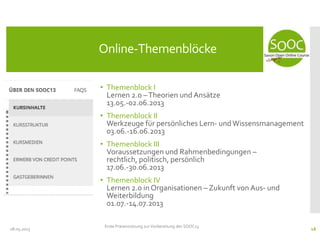 • Themenblock I
Lernen 2.0 –Theorien und Ansätze
13.05.-02.06.2013
• Themenblock II
Werkzeuge für persönliches Lern- undWissensmanagement
03.06.-16.06.2013
• Themenblock III
Voraussetzungen und Rahmenbedingungen –
rechtlich, politisch, persönlich
17.06.-30.06.2013
• Themenblock IV
Lernen 2.0 in Organisationen – Zukunft von Aus- und
Weiterbildung
01.07.-14.07.2013
08.05.2013
Online-Themenblöcke
Erste Präsenzsitzung zur Vorbereitung des SOOC13
16
 