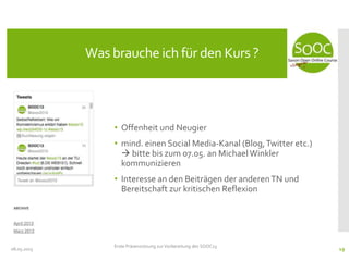 • Offenheit und Neugier
• mind. einen Social Media-Kanal (Blog,Twitter etc.)
 bitte bis zum 07.05. an MichaelWinkler
kommunizieren
• Interesse an den Beiträgen der anderenTN und
Bereitschaft zur kritischen Reflexion
08.05.2013
Was brauche ich für den Kurs ?
Erste Präsenzsitzung zur Vorbereitung des SOOC13
19
 