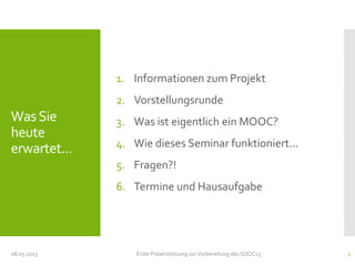 WasSie
heute
erwartet...
1. Informationen zum Projekt
2. Vorstellungsrunde
3. Was ist eigentlich ein MOOC?
4. Wie dieses Seminar funktioniert...
5. Fragen?!
6. Termine und Hausaufgabe
08.05.2013 Erste Präsenzsitzung zurVorbereitung des SOOC13 2
 