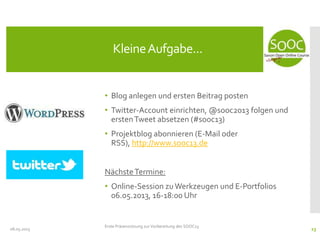 • Blog anlegen und ersten Beitrag posten
• Twitter-Account einrichten, @sooc2013 folgen und
erstenTweet absetzen (#sooc13)
• Projektblog abonnieren (E-Mail oder
RSS), http://www.sooc13.de
NächsteTermine:
• Online-Session zu Werkzeugen und E-Portfolios
06.05.2013, 16-18:00 Uhr
08.05.2013
KleineAufgabe...
Erste Präsenzsitzung zur Vorbereitung des SOOC13
23
 