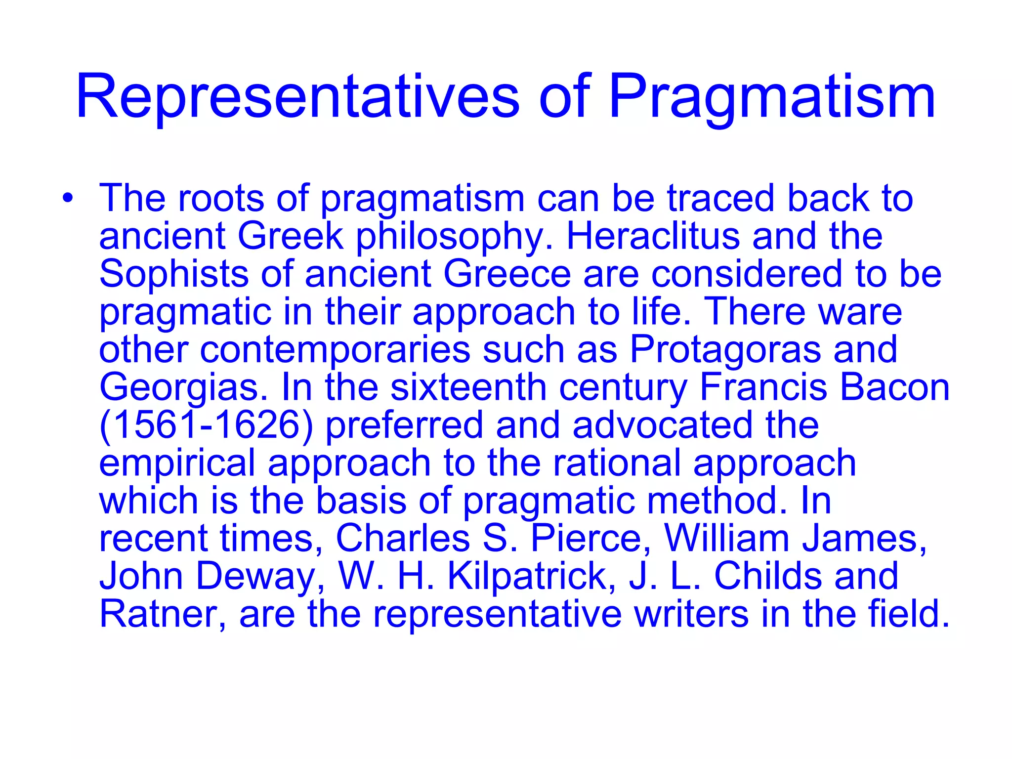 Representatives of Pragmatism
• The roots of pragmatism can be traced back to
ancient Greek philosophy. Heraclitus and the
Sophists of ancient Greece are considered to be
pragmatic in their approach to life. There ware
other contemporaries such as Protagoras and
Georgias. In the sixteenth century Francis Bacon
(1561-1626) preferred and advocated the
empirical approach to the rational approach
which is the basis of pragmatic method. In
recent times, Charles S. Pierce, William James,
John Deway, W. H. Kilpatrick, J. L. Childs and
Ratner, are the representative writers in the field.
 