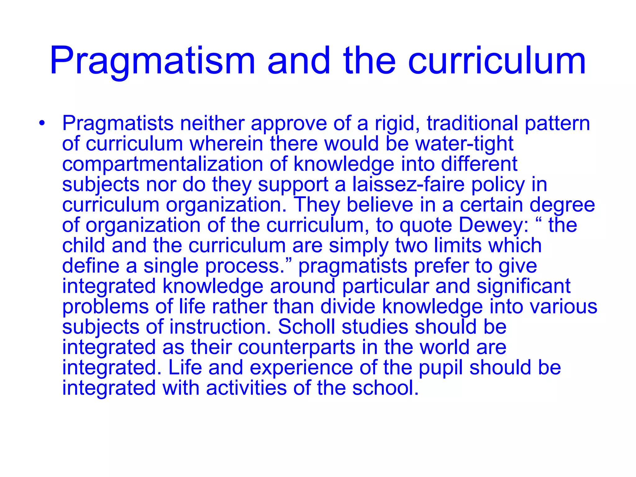 Pragmatism and the curriculum
• Pragmatists neither approve of a rigid, traditional pattern
of curriculum wherein there would be water-tight
compartmentalization of knowledge into different
subjects nor do they support a laissez-faire policy in
curriculum organization. They believe in a certain degree
of organization of the curriculum, to quote Dewey: “ the
child and the curriculum are simply two limits which
define a single process.” pragmatists prefer to give
integrated knowledge around particular and significant
problems of life rather than divide knowledge into various
subjects of instruction. Scholl studies should be
integrated as their counterparts in the world are
integrated. Life and experience of the pupil should be
integrated with activities of the school.
 