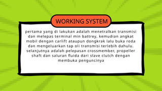 WORKING SYSTEM
pertama yang di lakukan adalah menetralkan transmisi
dan melepas terminal min battrey, kemudian angkat
mobil dengan carlift ataupun dongkrak lalu buka roda
dan mengeluarkan tap oli transmisi terlebih dahulu.
selanjutnya adalah pelepasan crossmember, propeller
shaft dan saluran fluida dari slave clutch dengan
membuka penguncinya
 