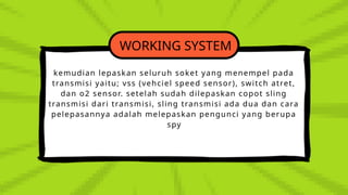 WORKING SYSTEM
kemudian lepaskan seluruh soket yang menempel pada
transmisi yaitu; vss (vehciel speed sensor), switch atret,
dan o2 sensor. setelah sudah dilepaskan copot sling
transmisi dari transmisi, sling transmisi ada dua dan cara
pelepasannya adalah melepaskan pengunci yang berupa
spy
 