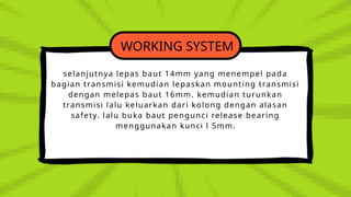 WORKING SYSTEM
selanjutnya lepas baut 14mm yang menempel pada
bagian transmisi kemudian lepaskan mounting transmisi
dengan melepas baut 16mm. kemudian turunkan
transmisi lalu keluarkan dari kolong dengan alasan
safety. lalu buka baut pengunci release bearing
menggunakan kunci l 5mm.
 