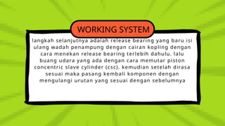WORKING SYSTEM
langkah selanjutnya adalah release bearing yang baru isi
ulang wadah penampung dengan cairan kopling dengan
cara menekan release bearing terlebih dahulu. lalu
buang udara yang ada dengan cara memutar piston
concentric slave cylinder (csc). kemudian setelah dirasa
sesuai maka pasang kembali komponen dengan
mengulangi urutan yang sesuai dengan sebelumnya
 