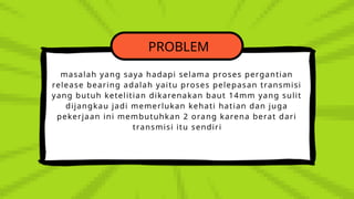 PROBLEM
masalah yang saya hadapi selama proses pergantian
release bearing adalah yaitu proses pelepasan transmisi
yang butuh ketelitian dikarenakan baut 14mm yang sulit
dijangkau jadi memerlukan kehati hatian dan juga
pekerjaan ini membutuhkan 2 orang karena berat dari
transmisi itu sendiri
 