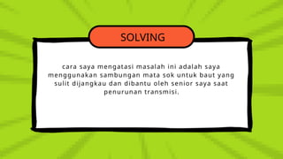SOLVING
cara saya mengatasi masalah ini adalah saya
menggunakan sambungan mata sok untuk baut yang
sulit dijangkau dan dibantu oleh senior saya saat
penurunan transmisi.
 