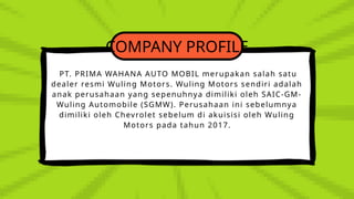 COMPANY PROFILE
PT. PRIMA WAHANA AUTO MOBIL merupakan salah satu
dealer resmi Wuling Motors. Wuling Motors sendiri adalah
anak perusahaan yang sepenuhnya dimiliki oleh SAIC-GM-
Wuling Automobile (SGMW). Perusahaan ini sebelumnya
dimiliki oleh Chevrolet sebelum di akuisisi oleh Wuling
Motors pada tahun 2017.
 