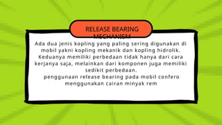 RELEASE BEARING
MECHANISM
Ada dua jenis kopling yang paling sering digunakan di
mobil yakni kopling mekanik dan kopling hidrolik.
Keduanya memiliki perbedaan tidak hanya dari cara
kerjanya saja, melainkan dari komponen juga memiliki
sedikit perbedaan.
penggunaan release bearing pada mobil confero
menggunakan cairan minyak rem
 
