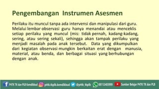 Pengembangan Instrumen Asesmen
Perilaku itu muncul tanpa ada intervensi dan manipulasi dari guru.
Melalui lembar observasi guru hanya menandai atau menceklis
setiap perilaku yang muncul (mis: tidak pernah, kadang-kadang,
sering, atau sering sekali), sehingga akan tampak perilaku yang
menjadi masalah pada anak tersebut. Data yang dikumpulkan
dari kegiatan observasi mungkin berkaitan erat dengan manusia,
material, atau benda, dan berbagai situasi yang berhubungan
dengan anak.
 