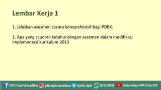 Lembar Kerja 1
1. Jelaskan asesmen secara komprehensif bagi PDBK.
2. Apa yang saudara ketahui dengan asesmen dalam modifikasi
implementasi kurikulum 2013
 