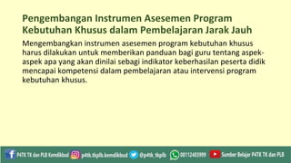 Pengembangan Instrumen Asesemen Program
Kebutuhan Khusus dalam Pembelajaran Jarak Jauh
Mengembangkan instrumen asesemen program kebutuhan khusus
harus dilakukan untuk memberikan panduan bagi guru tentang aspek-
aspek apa yang akan dinilai sebagi indikator keberhasilan peserta didik
mencapai kompetensi dalam pembelajaran atau intervensi program
kebutuhan khusus.
 