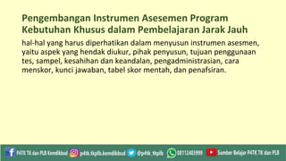 Pengembangan Instrumen Asesemen Program
Kebutuhan Khusus dalam Pembelajaran Jarak Jauh
hal-hal yang harus diperhatikan dalam menyusun instrumen asesmen,
yaitu aspek yang hendak diukur, pihak penyusun, tujuan penggunaan
tes, sampel, kesahihan dan keandalan, pengadministrasian, cara
menskor, kunci jawaban, tabel skor mentah, dan penafsiran.
 