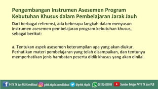 Pengembangan Instrumen Asesemen Program
Kebutuhan Khusus dalam Pembelajaran Jarak Jauh
Dari berbagai referensi, ada beberapa langkah dalam menyusun
instrumen asesemen pembelajaran program kebutuhan khusus,
sebagai berikut:
a. Tentukan aspek asesemen keterampilan apa yang akan diukur.
Perhatikan materi pembelajaran yang telah disampaikan, dan tentunya
memperhatikan jenis hambatan peserta didik khusus yang akan dinilai.
 
