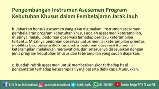 Pengembangan Instrumen Asesemen Program
Kebutuhan Khusus dalam Pembelajaran Jarak Jauh
b. Jabarkan bentuk asesemen yang akan digunakan. Instrumen asesemen
pembelajaran program kebutuhan khusus adalah asesemen keterampilan,
misalnya melalui pedoman observasi terhadap perilaku keterampilan
tertentu. Misalnya pedoman observasi untuk menilai keterampilan orientasi
mobilitas bagi peserta didik tunanetra, pedoman observasi itu menilai
keterampilan melakukan merawat diri, dan seterusnya disesuaikan dengan
jenis program kebutuhan khusus dan keterampilan yang sudah diajarkan.
c. Buatlah rubrik asesemen untuk memberikan skor terhadap hasil
pengamatan terhadap keterampilan yang peserta didik capai/tunjukkan.
 