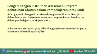 Pengembangan Instrumen Asesemen Program
Kebutuhan Khusus dalam Pembelajaran Jarak Jauh
Ada tiga pertimbangan kontekstual yang harus diperhatikan guru
dalam Menyusun instrumen asesemen program kebutuhan khusus
dalam pembelajaran jarak jauh, yaitu:
a. Instrumen asesemen yang dikembangkan harus berorientasi pada
asesemen dimensi keterampilan.
 