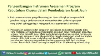 Pengembangan Instrumen Asesemen Program
Kebutuhan Khusus dalam Pembelajaran Jarak Jauh
b. Instrumen asesemen yang dikembangkan harus dilengkapi dengan rubrik
jawaban sebagai pedoman untuk memberikan skor pada setiap aspek
yang diukur sehingga dapat menghasilkan asesemen secara otentik.
c. Pelaksanaan asesemen dan pelaporan pencapaian kompetensi peserta didik
yang melakspeserta didikan pembelajaran di rumah harus melibatkan orang tua
sebagai mitra edukatif guru. Maka suatu keharusan bagi guru untuk merancang
pelaksanaan asesemen yang akomodatif dengan keberagaman kondisi orangtua
peserta didik,,baik secara sosial ekonomi, kualifikasi pendidikan maupun
pemahaman prinsip-prinsip edukasi terhadap peserta didik berkebutuhan
khusus. Secara lebih detail tentang konsep ini akan disajikan bagian berikutnya.
 
