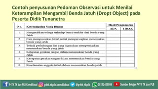 Contoh penyusunan Pedoman Observasi untuk Menilai
Keterampilan Mengambil Benda Jatuh (Dropt Object) pada
Peserta Didik Tunanetra
 