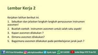 Lembar Kerja 2
Kerjakan latihan berikut ini.
1. Sebutkan dan jelaskan langkah-langkah penyusunan instrumen
asesmen!
2. Buatlah contoh instrumen asesmen untuk salah satu aspek!
3. Kapan asesmen dilakukan ?
4. Dimana asesmen dilakukan?
5. Bagaimana asesmen dilakukan pada pembelajaran jarak jauh ?
 